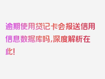 逾期使用贷记卡会报送信用信息数据库吗，深度解析在此！