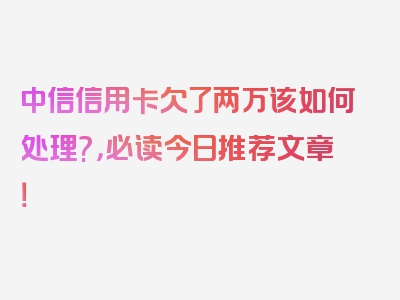 中信信用卡欠了两万该如何处理?，必读今日推荐文章！