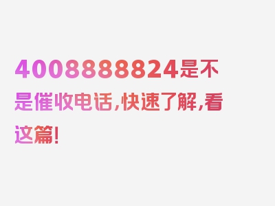 4008888824是不是催收电话，快速了解，看这篇！