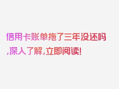 信用卡账单拖了三年没还吗，深入了解，立即阅读！