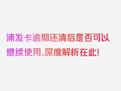 浦发卡逾期还清后是否可以继续使用，深度解析在此！