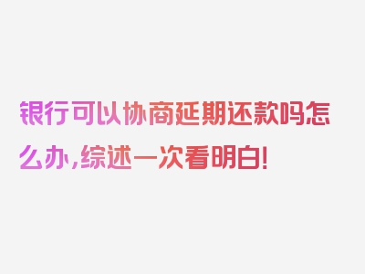 银行可以协商延期还款吗怎么办，综述一次看明白！