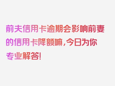 前夫信用卡逾期会影响前妻的信用卡降额嘛，今日为你专业解答!