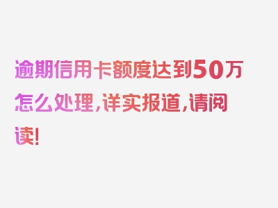 逾期信用卡额度达到50万怎么处理，详实报道，请阅读！