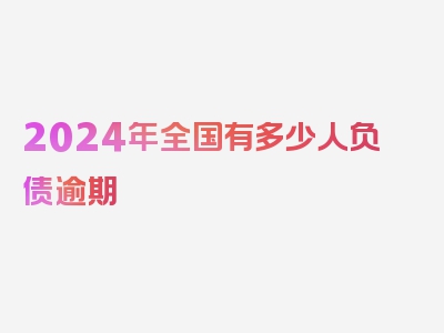 2024年全国有多少人负债逾期