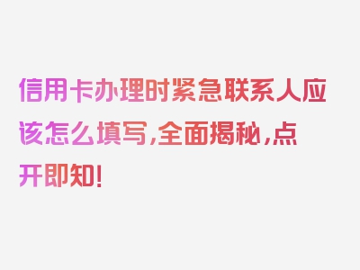 信用卡办理时紧急联系人应该怎么填写，全面揭秘，点开即知！