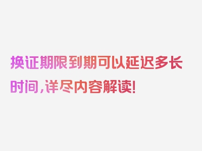 换证期限到期可以延迟多长时间，详尽内容解读！