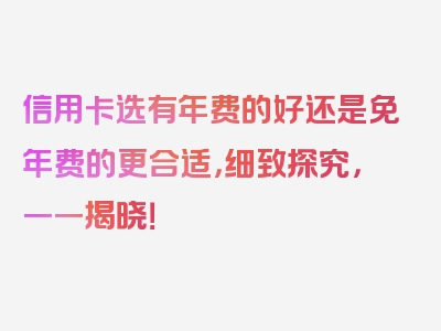 信用卡选有年费的好还是免年费的更合适，细致探究，一一揭晓！