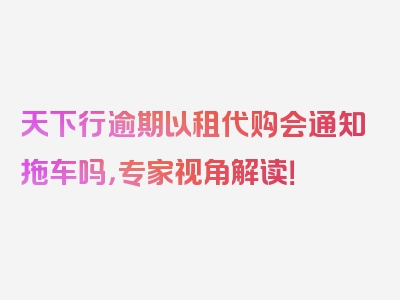 天下行逾期以租代购会通知拖车吗，专家视角解读！