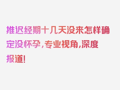 推迟经期十几天没来怎样确定没怀孕，专业视角，深度报道！