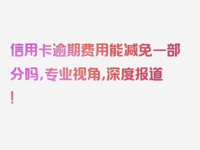 信用卡逾期费用能减免一部分吗，专业视角，深度报道！