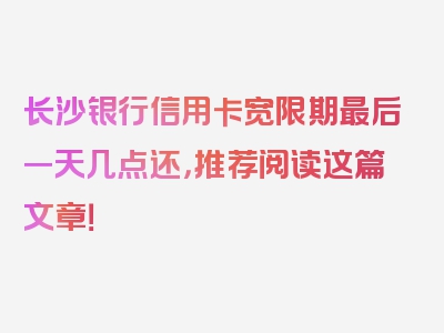 长沙银行信用卡宽限期最后一天几点还，推荐阅读这篇文章！