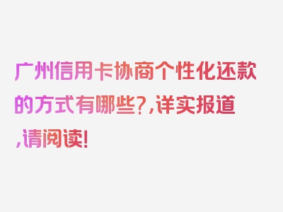 广州信用卡协商个性化还款的方式有哪些?，详实报道，请阅读！