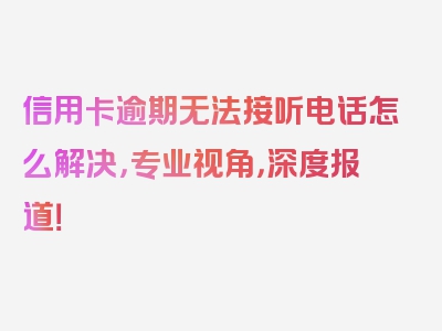 信用卡逾期无法接听电话怎么解决，专业视角，深度报道！