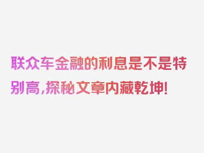 联众车金融的利息是不是特别高，探秘文章内藏乾坤！