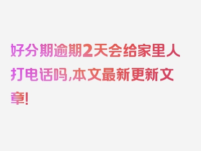 好分期逾期2天会给家里人打电话吗,本文最新更新文章！