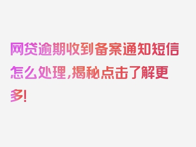 网贷逾期收到备案通知短信怎么处理，揭秘点击了解更多！