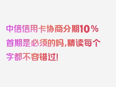 中信信用卡协商分期10%首期是必须的吗，精读每个字都不容错过！