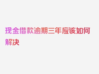 现金借款逾期三年应该如何解决