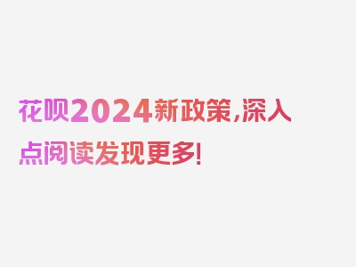 花呗2024新政策，深入点阅读发现更多！