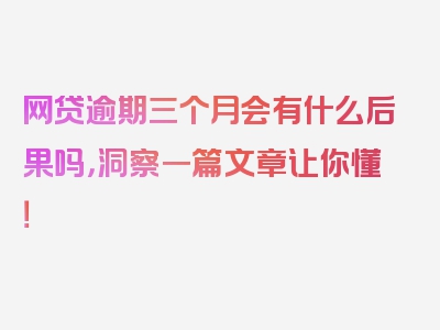 网贷逾期三个月会有什么后果吗，洞察一篇文章让你懂！