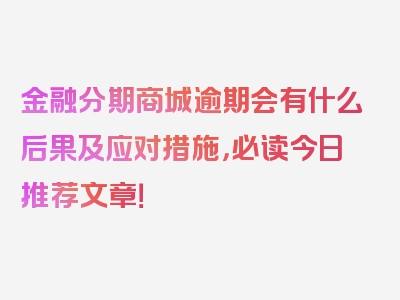 金融分期商城逾期会有什么后果及应对措施，必读今日推荐文章！