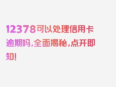 12378可以处理信用卡逾期吗，全面揭秘，点开即知！