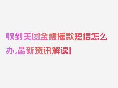 收到美团金融催款短信怎么办，最新资讯解读！