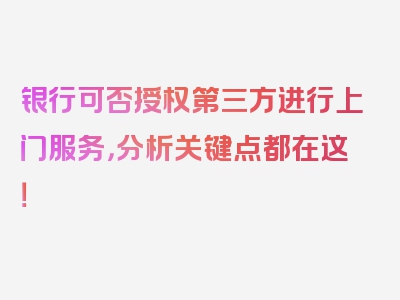 银行可否授权第三方进行上门服务，分析关键点都在这！