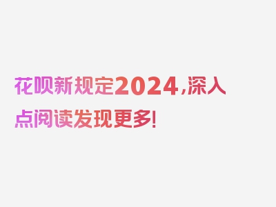 花呗新规定2024，深入点阅读发现更多！