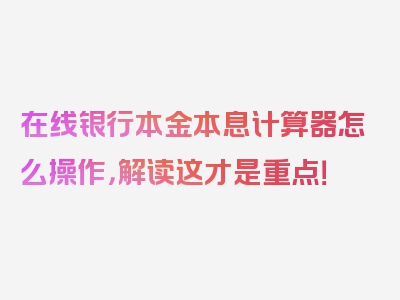 在线银行本金本息计算器怎么操作，解读这才是重点！