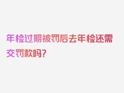 年检过期被罚后去年检还需交罚款吗？