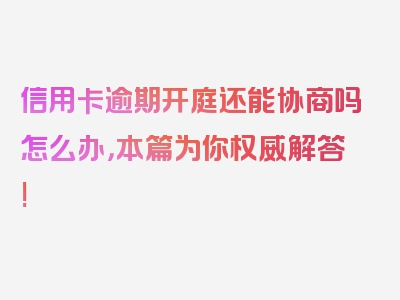 信用卡逾期开庭还能协商吗怎么办，本篇为你权威解答!