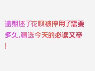 逾期还了花呗被停用了需要多久，精选今天的必读文章！