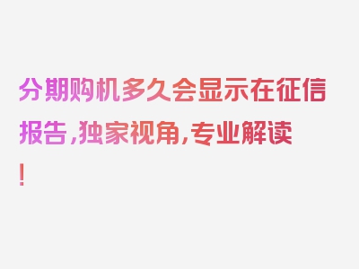 分期购机多久会显示在征信报告，独家视角，专业解读！