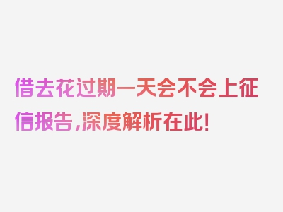 借去花过期一天会不会上征信报告，深度解析在此！