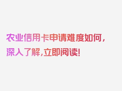 农业信用卡申请难度如何，深入了解，立即阅读！