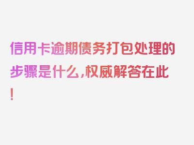 信用卡逾期债务打包处理的步骤是什么，权威解答在此！