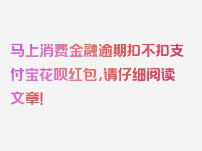 马上消费金融逾期扣不扣支付宝花呗红包，请仔细阅读文章！