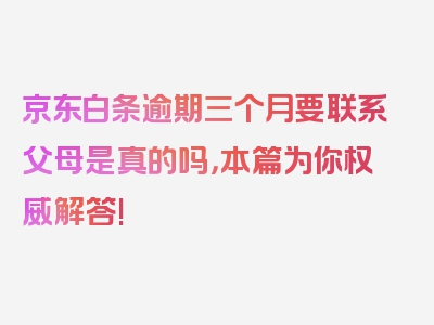 京东白条逾期三个月要联系父母是真的吗，本篇为你权威解答!