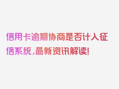 信用卡逾期协商是否计入征信系统，最新资讯解读！