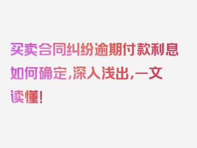 买卖合同纠纷逾期付款利息如何确定，深入浅出，一文读懂！