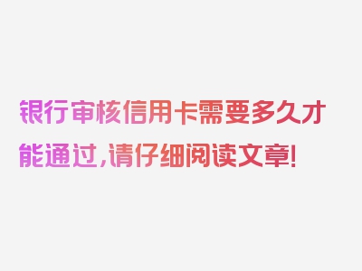 银行审核信用卡需要多久才能通过，请仔细阅读文章！