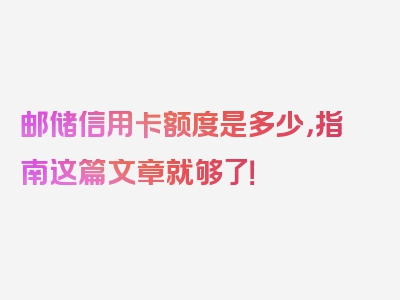 邮储信用卡额度是多少，指南这篇文章就够了！