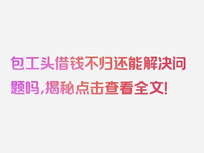 包工头借钱不归还能解决问题吗，揭秘点击查看全文！