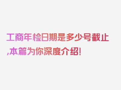 工商年检日期是多少号截止，本篇为你深度介绍!