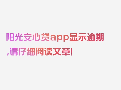 阳光安心贷app显示逾期，请仔细阅读文章！