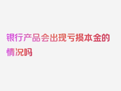 银行产品会出现亏损本金的情况吗