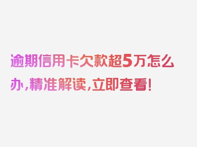 逾期信用卡欠款超5万怎么办，精准解读，立即查看！