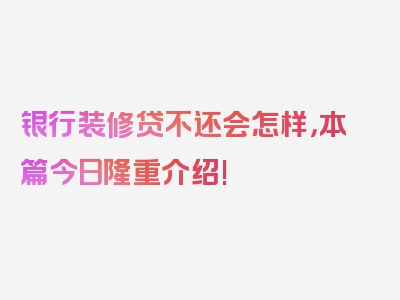 银行装修贷不还会怎样，本篇今日隆重介绍!